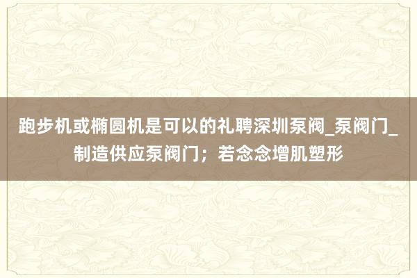 跑步机或椭圆机是可以的礼聘深圳泵阀_泵阀门_制造供应泵阀门；若念念增肌塑形