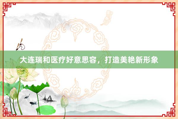 大连瑞和医疗好意思容，打造美艳新形象