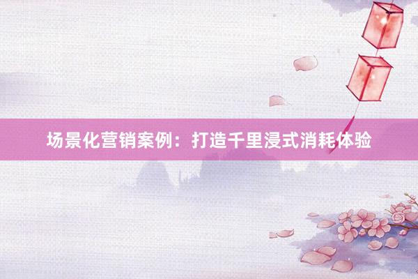 场景化营销案例：打造千里浸式消耗体验